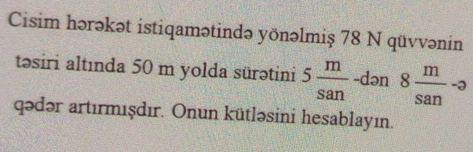 Cisim hərəkət istiqamətində yönəlmiş 78 N qüvvənin 
təsiri altında 50 m yolda sürətini 5 m/san  -dən 8 m/san -a
qədər artırmışdır. Onun kütləsini hesablayın.