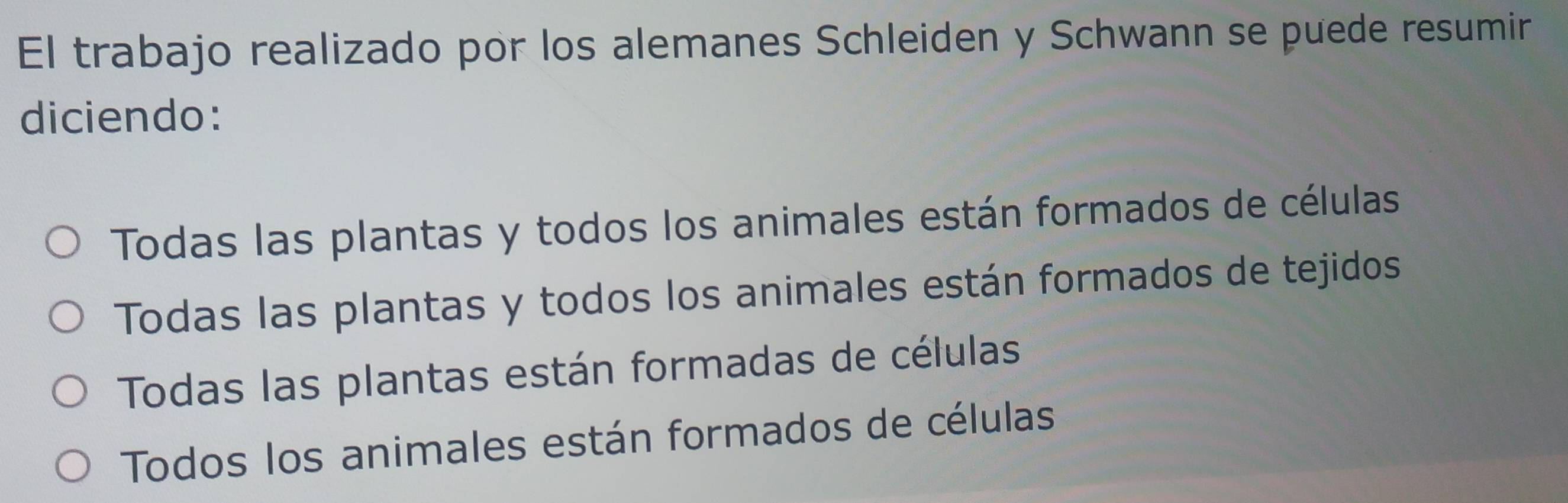 El trabajo realizado por los alemanes Schleiden y Schwann se puede resumir
diciendo:
Todas las plantas y todos los animales están formados de células
Todas las plantas y todos los animales están formados de tejidos
Todas las plantas están formadas de células
Todos los animales están formados de células