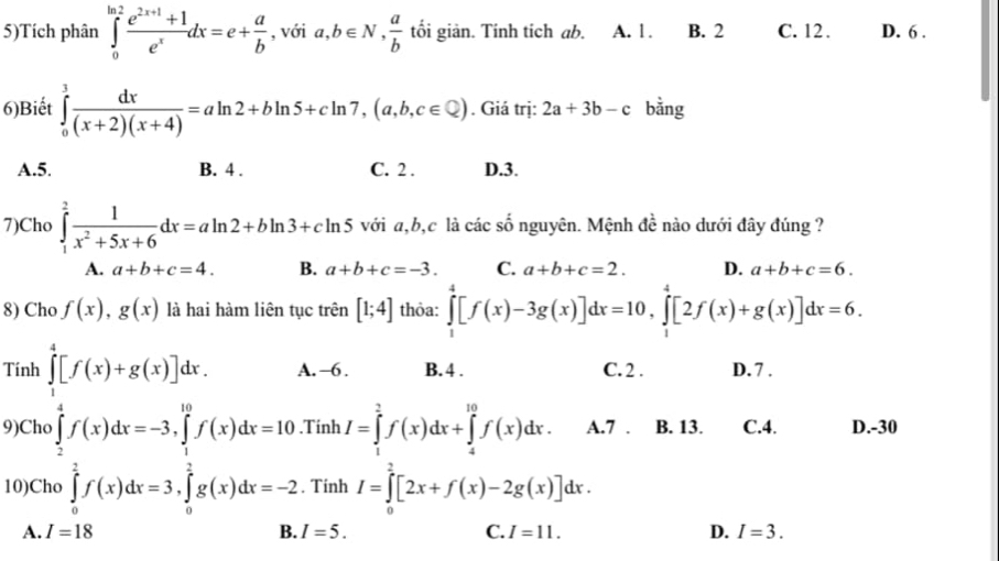 5)Tích phân ∈tlimits _0^((ln 2)frac e^2x+1)+1e^xdx=e+ a/b  , với a,b∈ N, a/b  tối giản. Tính tích ab. A. 1 . B. 2 C. 12. D. 6 .
6)Biết ∈tlimits _0^(3frac dx)(x+2)(x+4)=aln 2+bln 5+cln 7,(a,b,c∈ Q). Giá trị: 2a+3b-c bằng
A.5. B. 4 . C. 2 . D.3.
7)Cho ∈tlimits _1^(2frac 1)x^2+5x+6dx=aln 2+bln 3+cln 5 với a,b,c là các số nguyên. Mệnh de nào dưới đây đúng ?
A. a+b+c=4. B. a+b+c=-3. C. a+b+c=2. D. a+b+c=6.
8) Cho f(x),g(x) là hai hàm liên tục trên [1;4] thỏa: ∈tlimits _1^4[f(x)-3g(x)]dx=10,∈tlimits _1^4[2f(x)+g(x)]dx=6.
Tính ∈tlimits _1^4[f(x)+g(x)]dx. A.-6 . B. 4 . C. 2 . D.7 .
9)Cho ∈tlimits _2^4f(x)dx=-3,∈tlimits _1^(10)f(x)dx=10.Tinh I=∈tlimits _1^2f(x)dx+∈tlimits _4^(10)f(x)dx. A.7 . B. 13. C.4. D.-30
10)Cho ∈tlimits _0^2f(x)dx=3,∈tlimits _0^2g(x)dx=-2. Tinh I=∈tlimits _0^2[2x+f(x)-2g(x)]dx.
A. I=18 B. I=5. C. I=11. D. I=3.