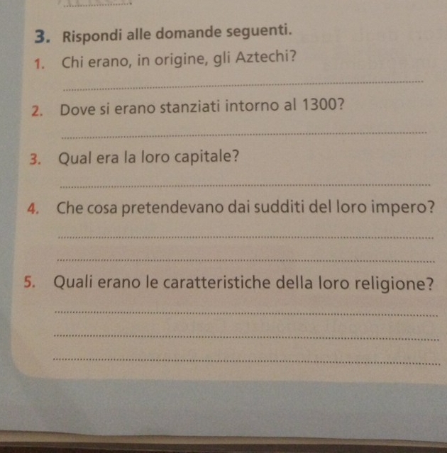 Rispondi alle domande seguenti. 
1. Chi erano, in origine, gli Aztechi? 
_ 
2. Dove si erano stanziati intorno al 1300? 
_ 
3. Qual era la loro capitale? 
_ 
4. Che cosa pretendevano dai sudditi del loro impero? 
_ 
_ 
5. Quali erano le caratteristiche della loro religione? 
_ 
_ 
_