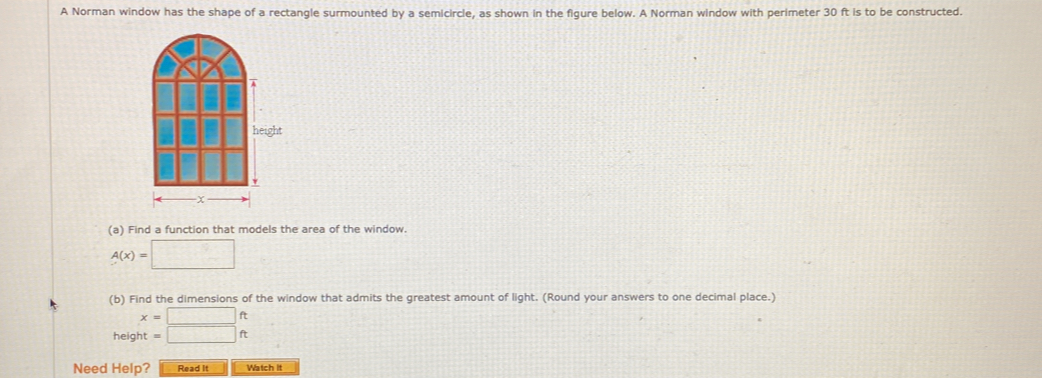 A Norman window has the shape of a rectangle surmounted by a semicircle, as shown in the figure below. A Norman window with perimeter 30 ft is to be constructed. 
(a) Find a function that models the area of the window.
A(x)=□
(b) Find the dimensions of the window that admits the greatest amount of light. (Round your answers to one decimal place.)
x=□ ft
height =□ ft
Need Help? Read it Watch it