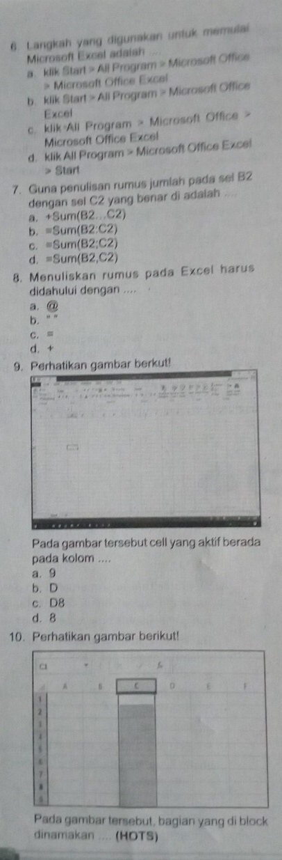 Langkah yang digunakan untuk memulai
Microsoft Excel adaish 
a klik Sta rt≌ AllF Program > Microsoft Office
> Microsoft Office Excel
b. klik Start >All Program > Microsoft Office
Excel
c. klik All Program > Microsoft Office >
Microsoft Office Excel
d. klik All Program > Microsoft Office Excei
> 9 art
7. Guna penulisan rumus jumiah pada sel B2
dengan sel C2 yang benar di adaiah ....
a. +8um(82...C2)
b. =Sum(B2:C2)
C. =8um(B2:C2)
d. =Sum(B2,C2)
8. Menuliskan rumus pada Excel harus
didahului dengan ....
a.  enclosecirclea
b. mu N
C. a
d. +
9. Perhatikan gambar berkut!
Pada gambar tersebut cell yang aktif berada
pada kolom ....
a. 9
b. D
c. D8
d. 8
10. Perhatikan gambar berikut!
Pada gambar tersebut, bagian yang di block
dinamakan .... (HOTS)