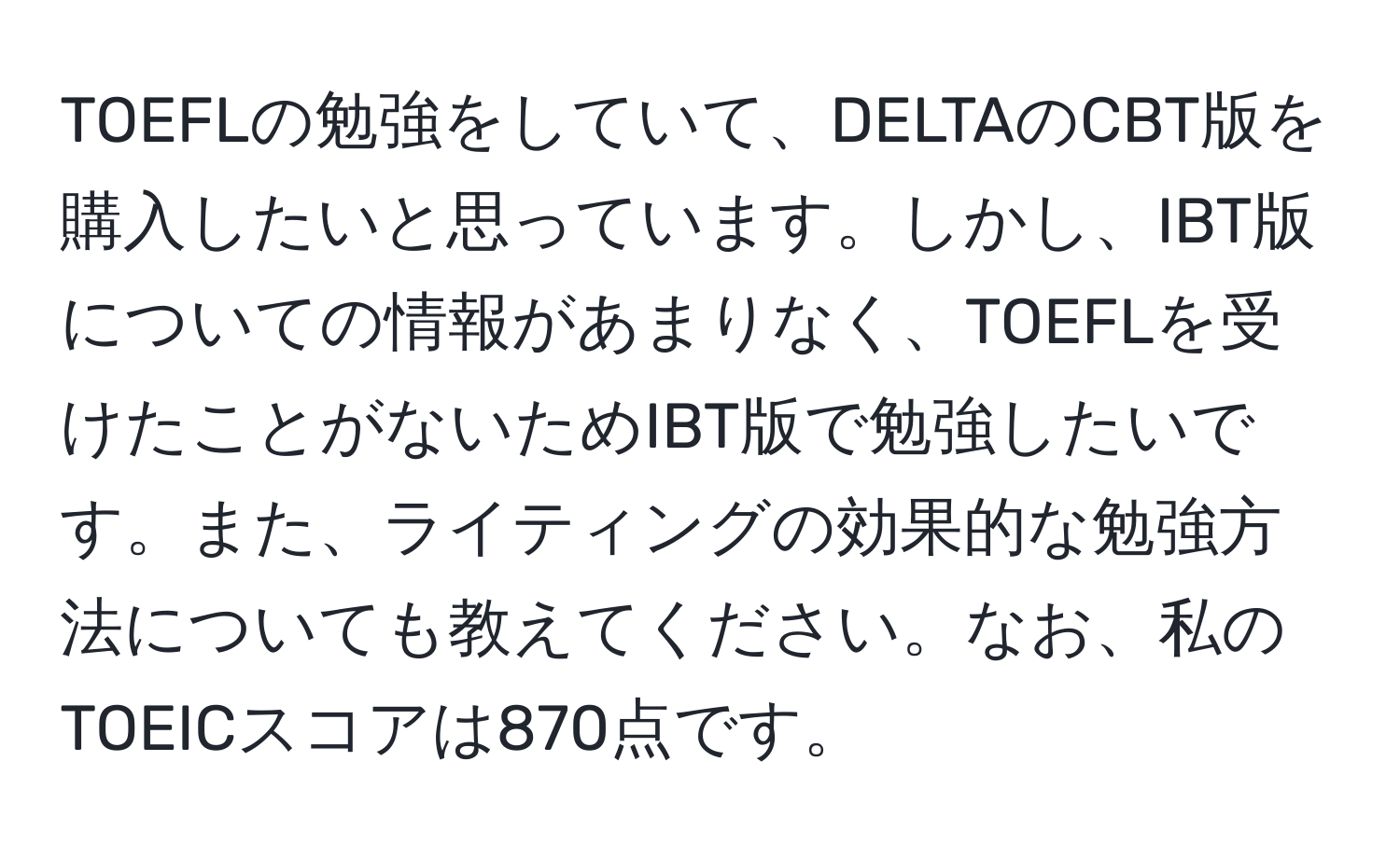 TOEFLの勉強をしていて、DELTAのCBT版を購入したいと思っています。しかし、IBT版についての情報があまりなく、TOEFLを受けたことがないためIBT版で勉強したいです。また、ライティングの効果的な勉強方法についても教えてください。なお、私のTOEICスコアは870点です。