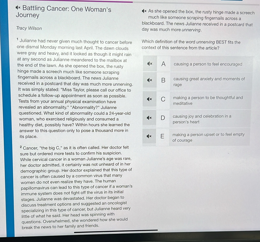 Battling Cancer: One Woman's × As she opened the box, the rusty hinge made a screech 
Journey much like someone scraping fingernails across a 
blackboard. The news Julianne received in a postcard that 
Tracy Wilson day was much more unnerving. 
¹ Julianne had never given much thought to cancer before Which definition of the word unnerving BEST fits the 
one dismal Monday morning last April. The dawn clouds context of this sentence from the article? 
were gray and heavy, and it looked as though it might rain 
at any second as Julianne meandered to the mailbox at 
the end of the lawn. As she opened the box, the rusty 
hinge made a screech much like someone scraping 
fingernails across a blackboard. The news Julianne 
received in a postcard that day was much more unnerving. 
It was simply stated: "Miss Taylor, please call our office to 
schedule a follow-up appointment as soon as possible. 
Tests from your annual physical examination have 
revealed an abnormality." "Abnormality?" Julianne 
questioned. What kind of abnormality could a 24-year -old 
woman, who exercised religiously and consumed a 
healthy diet, possibly have? Within hours she learned the 
answer to this question only to pose a thousand more in 
its place. 
² Cancer, "the big C," as it is often called. Her doctor felt 
sure but ordered more tests to confirm his suspicion. 
While cervical cancer in a woman Julianne's age was rare, 
her doctor admitted, it certainly was not unheard of in her 
demographic group. Her doctor explained that this type of 
cancer is often caused by a common virus that many 
women do not even realize they have. The human 
papillomavirus can lead to this type of cancer if a woman's 
immune system does not fight off the virus in its initial 
stages. Julianne was devastated. Her doctor began to 
discuss treatment options and suggested an oncologist 
specializing in this type of cancer, but Julianne heard very 
little of what he said. Her head was spinning with 
questions. Overwhelmed, she wondered how she would 
break the news to her family and friends.