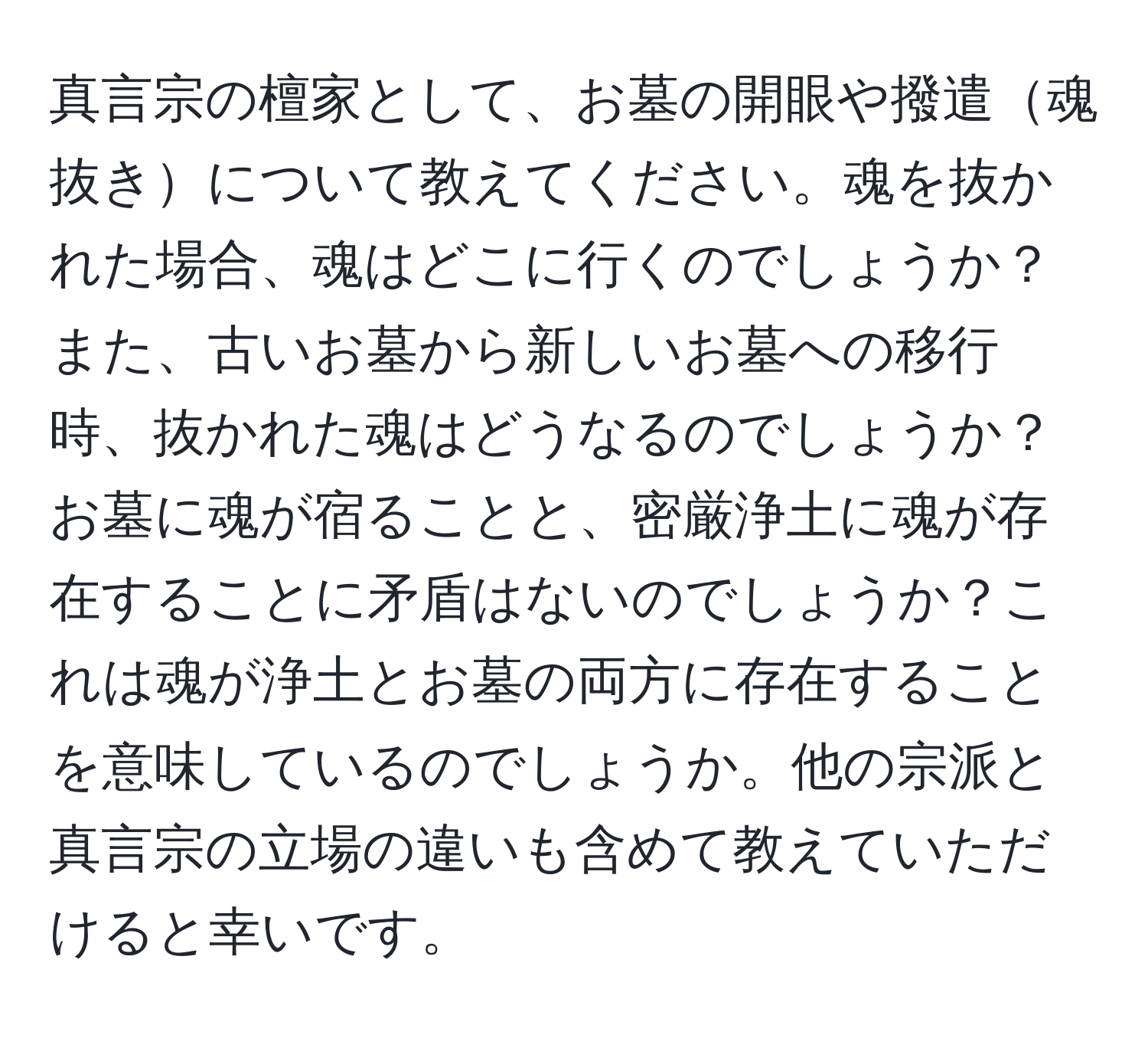 真言宗の檀家として、お墓の開眼や撥遣魂抜きについて教えてください。魂を抜かれた場合、魂はどこに行くのでしょうか？また、古いお墓から新しいお墓への移行時、抜かれた魂はどうなるのでしょうか？お墓に魂が宿ることと、密厳浄土に魂が存在することに矛盾はないのでしょうか？これは魂が浄土とお墓の両方に存在することを意味しているのでしょうか。他の宗派と真言宗の立場の違いも含めて教えていただけると幸いです。