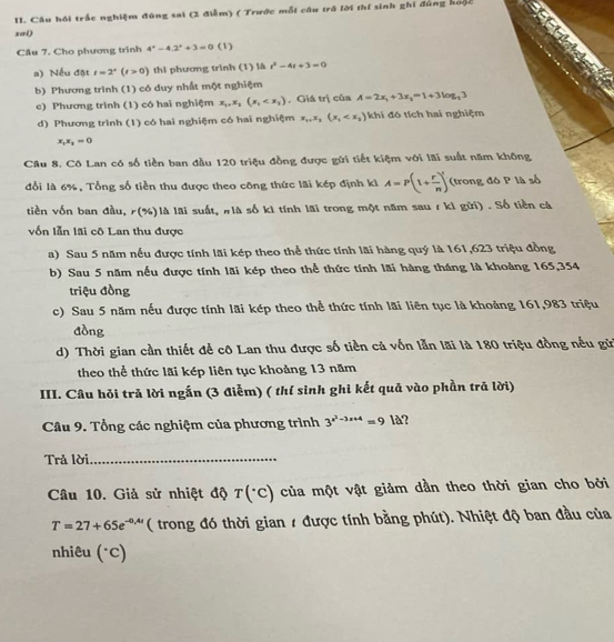 Câu hồi trắc nghiệm đùng sai (3 điễm) ( Trước mỗi câu trá lời thí sinh ghi đủng hoặc
sai)
Cầu 7. Cho phương trình 4^x-4.2^x+3=0 (1)
a) Nếu đặt t=2^x(t>0) thì phương trình (1) là t^2-4t+3=0
b) Phương trình (1) có duy nhất một nghiệm
c) Phương trình (1) có hai nghiệm x_1,x_2(x_1 . Giá trị của A=2x_1+3x_1=1+3log _23
d) Phương trình (1) có hai nghiệm có hai nghiệm x_1,x_2(x_1 khi  đ ó tích hai nghiệm
x_1x_2=0
Câu 8. Cô Lan có số tiền ban đầu 120 triệu đồng được gửi tiết kiệm với lãi suất năm không
đổi là 6%, Tổng số tiền thu được theo công thức lãi kép định ki A=P(1+ r/n )^t (trong đó P là số
tiền vốn ban đầu, r(%)là lãi suất, #là số kì tính lãi trong một năm sau 1 ki gữi) . Số tiền cá
vốn lẫn lãi cô Lan thu được
a) Sau 5 năm nếu được tính lãi kép theo thể thức tính lãi hàng quý là 161,623 triệu đồng
b) Sau 5 năm nếu được tính lãi kép theo thể thức tính lãi hàng tháng là khoảng 165,354
triệu đồng
c) Sau 5 năm nếu được tính lãi kép theo thể thức tính lãi liên tục là khoảng 161,983 triệu
đồng
d) Thời gian cần thiết để cô Lan thu được số tiền cả vốn lẫn lãi là 180 triệu đồng nếu gử
theo thể thức lãi kép liên tục khoảng 13 năm
III. Câu hỏi trả lời ngắn (3 điễm) ( thí sinh ghi kết quả vào phần trả lời)
Câu 9. Tổng các nghiệm của phương trình 3^(x^2)-3x+4=9|a|
Trả lời_
Câu 10. Giả sử nhiệt độ T(^circ C) của một vật giảm dần theo thời gian cho bởi
T=27+65e^(-0,4t) ( trong đó thời gian 1 được tính bằng phút). Nhiệt độ ban đầu của
nhiêu (°C)