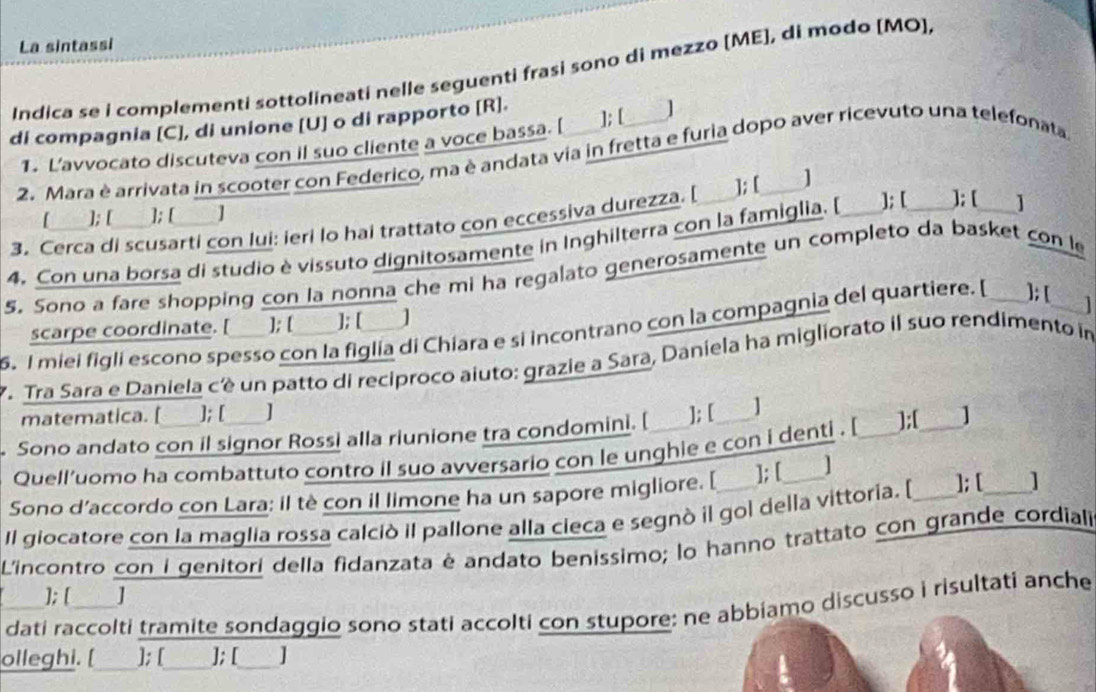 La sintassi
Indica se i complementi sottolineati nelle seguenti frasi sono di mezzo [ME], di modo [MO],
di compagnia [C], di unione [U] o di rapporto [R]. ]; [_ /
1. L’avvocato discuteva con il suo cliente a voce bassa. [
2. Mara è arrivata in scooter con Federico, ma è andata via in fretta e furia dopo aver ricevuto una telefonata
3. Cerca di scusarti con lui: ieri lo hai trattato con eccessiva durezza. [ ]; [ ]
[___ ]; [ ]; [ _]
    
4. Con una borsa di studio è vissuto dignitosamente in Inghilterra con la famiglia. [ ]; [ ]; [ _]
5. Sono a fare shopping con la nonna che mi ha regalato generosamente un completo da basket con le
scarpe coordinate. [ ]; [ ]; [ ]
5. I miei figli escono spesso con la figlia di Chiara e si incontrano con la compagnia del quartiere. [_ ]; [_   
7. Tra Sara e Daniela cé un patto di reciproco aiuto: grazie a Sara, Daniela ha migliorato il suo rendimento im
matematica. [ ]; [ ]
Sono andato con il signor Rossi alla riunione tra condomini. [ ]; [ 1
Quell'uomo ha combattuto contro il suo avversario con le unghie e con i denti . [ _];[_ ]
Sono d’accordo con Lara: il tè con il limone ha un sapore migliore. [ ]; [ ]
Il giocatore con la maglia rossa calciò il pallone alla cieca e segnò il gol della vittoria. [_ ]; [ _]
L'incontro con i genitori della fidanzata é andato benissimo; lo hanno trattato con grande cordiali
]; [  ]
dati raccolti tramite sondaggio sono stati accolti con stupore: ne abbiamo discusso i risultati anche
olleghi. [ ]; [ ]; [ J