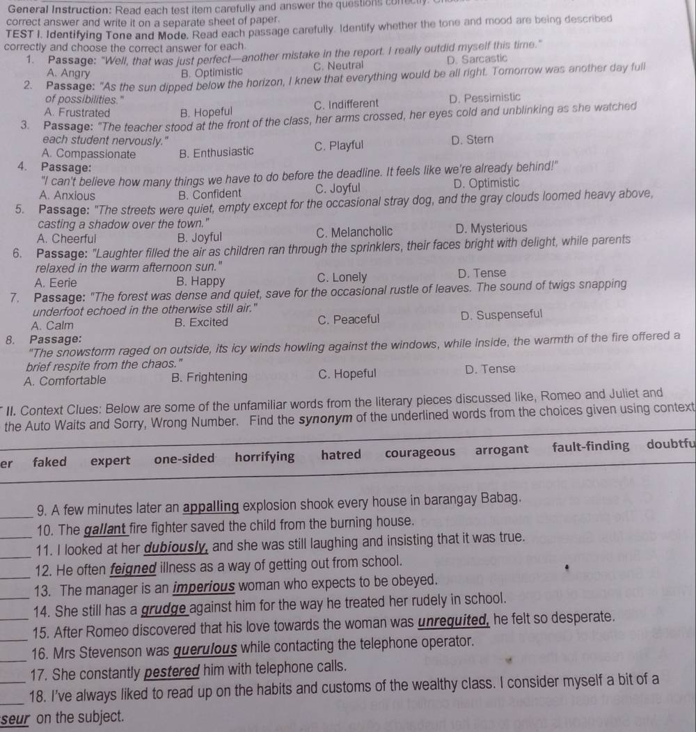 General Instruction: Read each test item carefully and answer the questions conectly
correct answer and write it on a separate sheet of paper.
TEST I. Identifying Tone and Mode, Read each passage carefully. Identify whether the tone and mood are being described
correctly and choose the correct answer for each.
1. Passage: "Well, that was just perfect—another mistake in the report. I really outdid myself this time."
A. Angry B. Optimistic C. Neutral D. Sarcastic
2. Passage: "As the sun dipped below the horizon, I knew that everything would be all right. Tomorrow was another day full
of possibilities." D. Pessimistic
A. Frustrated B. Hopeful C. Indifferent
3. Passage: "The teacher stood at the front of the class, her arms crossed, her eyes cold and unblinking as she watched
each student nervously." D. Stern
A. Compassionate B. Enthusiastic C. Playful
4. Passage:
"I can't believe how many things we have to do before the deadline. It feels like we're already behind!"
A. Anxious B. Confident C. Joyful D. Optimistic
5. Passage: "The streets were quiet, empty except for the occasional stray dog, and the gray clouds loomed heavy above,
casting a shadow over the town."
A. Cheerful B. Joyful C. Melancholic D. Mysterious
6. Passage: "Laughter filled the air as children ran through the sprinklers, their faces bright with delight, while parents
relaxed in the warm afternoon sun."
A. Eerie B. Happy C. Lonely D. Tense
7. Passage: "The forest was dense and quiet, save for the occasional rustle of leaves. The sound of twigs snapping
underfoot echoed in the otherwise still air."
A. Calm B. Excited C. Peaceful D. Suspenseful
8. Passage:
"The snowstorm raged on outside, its icy winds howling against the windows, while inside, the warmth of the fire offered a
brief respite from the chaos."
A. Comfortable B. Frightening C. Hopeful D. Tense
II. Context Clues: Below are some of the unfamiliar words from the literary pieces discussed like, Romeo and Juliet and
the Auto Waits and Sorry, Wrong Number. Find the synonym of the underlined words from the choices given using context
er faked expert one-sided . horrifying hatred courageous arrogant fault-finding doubtfu
9. A few minutes later an appalling explosion shook every house in barangay Babag.
10. The gallant fire fighter saved the child from the burning house.
11. I looked at her dubiously, and she was still laughing and insisting that it was true.
12. He often feigned illness as a way of getting out from school.
13. The manager is an imperious woman who expects to be obeyed.
14. She still has a grudge against him for the way he treated her rudely in school.
15. After Romeo discovered that his love towards the woman was unrequited, he felt so desperate.
16. Mrs Stevenson was guerulous while contacting the telephone operator.
17. She constantly pestered him with telephone calls.
18. I've always liked to read up on the habits and customs of the wealthy class. I consider myself a bit of a
seur on the subject.