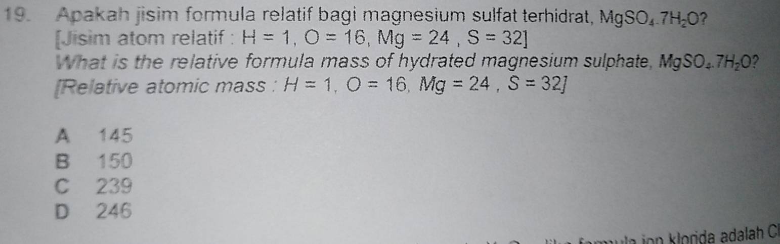 Apakah jisim formula relatif bagi magnesium sulfat terhidrat, MgSO_4.7H_2O ?
[Jisim atom relatif : H=1, O=16, Mg=24, S=32]
What is the relative formula mass of hydrated magnesium sulphate, MgSO_4.7H_2O ?
[Relative atomic mass : H=1, O=16, Mg=24, S=32]
A 145
B 150
C 239
D 246
ion klorda adalah C