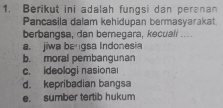 Berikut ini adalah fungsi dan peranan
Pancasila dalam kehidupan bermasyarakat.
berbangsa, dan bernegara, kecuali ....
a. jiwa bangsa Indonesia
b. moral pembangunan
c. ideologi nasional
d， kepribadian bangsa
e. sumber tertib hukum