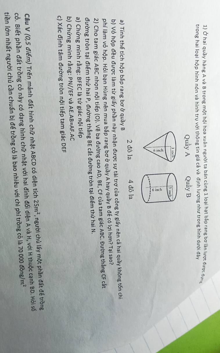 Ở hai quầy hàng A và B trong một hội hoa xuân người ta bán cùng 1 loại hạt bắp rang bơ lần lượt được đựng 
trong hai loại hộp hình nón và hình trụ với thông tin giá cả và định lượng như trong hình dưới đây 
Quầy A Quầy B 
2 đô la 4 đô la 
a) Tính thể tích hộp bắp rang bơ ở quầy B
b) Vỏ hộp đều được làm từ giấy phần này nhận được sự tài trợ của công ty giấy nên cả hai quầy không tốn chi 
phí làm vỏ hộp. Hỏi bạn Hùng nên mua bắp rang bơ ở quầy A hay quầy B để có lợi hơn? Tại sao? 
2) Cho tam giác ABC nhọn nội tiếp (O). Vẽ ba đường cao AD, BE, CF của tam giác ABC. Đường thẳng CF cắt 
đường tròn tại điểm thứ hai P, đường thẳng BE cắt đường tròn tại điểm thứ hai N. 
a) Chứng minh rằng: BFEC là tứ giác nội tiếp 
b) Chứng minh rằng: PN//EF và AE.AB=AF.AC
c) Xác định tâm đường tròn nội tiếp tam giác DEF
Câu V (0,5 điểm) Trến mảnh đất hình chữ nhật ABCD có diện tích 25m^2 , người chủ lấy một phần đất để trồng 
cỏ. Biết phần đất trồng cỏ này có dạng hình chữ nhật với hai đỉnh đối diện A và H, với H thuộc cạnh BD. Hỏi số 
tiền lớn nhất người chủ cần chuẩn bị để trồng cỏ là bao nhiêu với chi phí trồng cỏ là 70000dong/m^2