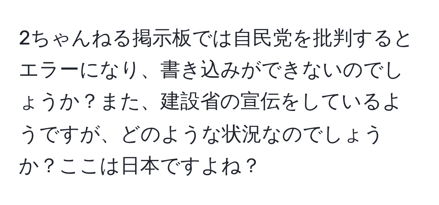 2ちゃんねる掲示板では自民党を批判するとエラーになり、書き込みができないのでしょうか？また、建設省の宣伝をしているようですが、どのような状況なのでしょうか？ここは日本ですよね？