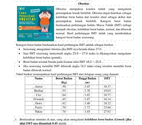 Obesitas 
Obesitas merupakan kondisi tubuh yang mengalami 
penumpukan lemah berlebih. Obesitas dapat diartikan sebagai 
kelebihan berat badan dari kondisi ideal sebagai akibat dari 
penumpukan lemak berlebih. Kategori berat badan 
berdasarkan perhitungan Indeks Massa Tubuh (IMT) terbagi 
menjadi obesitas, kelebihan berat badan, normal, dan dibawah 
normal. Hasil perhitungan IMT inilah yang membedakan 
kategori berat badan sescorang. 
Kategori berat badan berdasarkan hasil perhtungan IMT adalah sebagai berikut. 
Sescorang mengalami obesitas jika IMT-nya berada diatas 27.0. 
Saat IMT seseorang menyentuh angka 25.0-27.0 maka ia dikategorikan mengalami 
kelebihan berat badan (gemuk). 
Berat badan normal berada pada kisaran nilai IMT 18, 5-25.0
Jika seseorang memiliki IMT dibawah angka 18, 5 maka orang tersebut memiliki berat 
badan dibawah normal. 
Tabel berikut menunjukkan hasil perhitungan IMT dari delapan orang yang diamati. 
1. Berdasarkan stimulus di atas, yang akan mengalami kelebihan berat badan (Gemuk) jika 
nilai IMT-nya ditambah 0.45 adalah . . . .