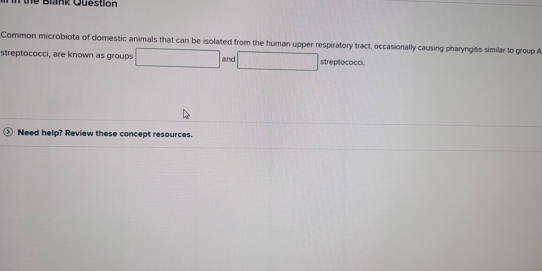 Tn thể Blank Question 
Common microbiota of domestic animals that can be isolated from the human upper respiratory tract, occasionally causing pharyngitis similar to group A 
streptococci, are known as groups □ and □ streptococci. 
Need help? Review these concept resources.