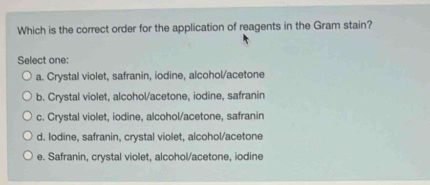 Which is the correct order for the application of reagents in the Gram stain?
Select one:
a. Crystal violet, safranin, iodine, alcohol/acetone
b. Crystal violet, alcohol/acetone, iodine, safranin
c. Crystal violet, iodine, alcohol/acetone, safranin
d. Iodine, safranin, crystal violet, alcohol/acetone
e. Safranin, crystal violet, alcohol/acetone, iodine