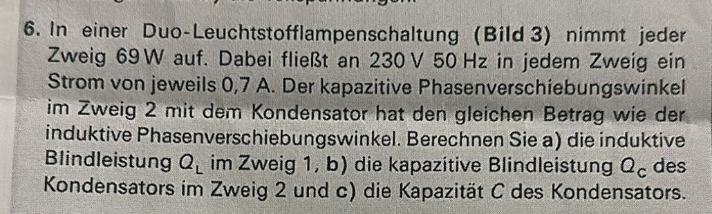 In einer Duo-Leuchtstofflampenschaltung (Bild 3) nimmt jeder 
Zweig 69 W auf. Dabei fließt an 230V 50 Hz in jedem Zweig ein 
Strom von jeweils 0,7 A. Der kapazitive Phasenverschiebungswinkel 
im Zweig 2 mit dem Kondensator hat den gleichen Betrag wie der 
induktive Phasenverschiebungswinkel. Berechnen Sie a) die induktive 
Blindleistung Q_L im Zweig 1, b) die kapazitive Blindleistung Q_c des 
Kondensators im Zweig 2 und c) die Kapazität C des Kondensators.