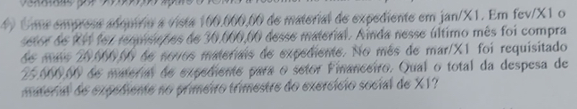 Uma empress adquírio a vista 100,000,00 de material de expediente em jan/X1. Em fev/X1 o 
setor de RF1 foz requisições de 30,000,00 desse material. Ainda nesse último mês foi compra 
de más 20,000,00 de novos materiais de expediente. No mês de mar/X1 foi requisitado
25,000,00 de material de expediente para o setor Financeiro. Qual o total da despesa de 
material de expediente no primeiro trimestre do exercício social de X1?