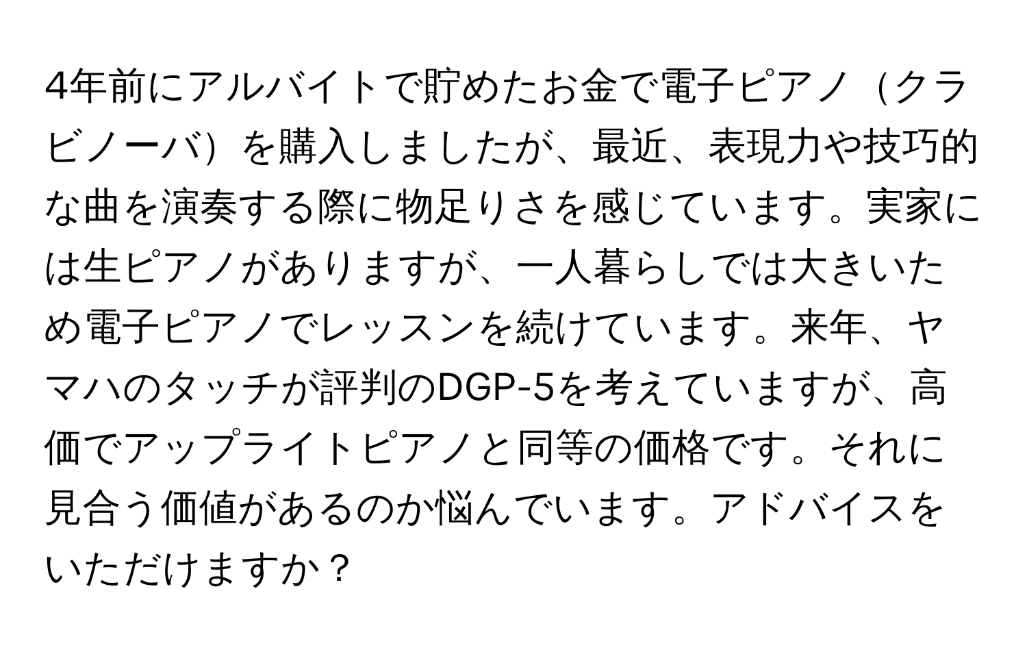 4年前にアルバイトで貯めたお金で電子ピアノクラビノーバを購入しましたが、最近、表現力や技巧的な曲を演奏する際に物足りさを感じています。実家には生ピアノがありますが、一人暮らしでは大きいため電子ピアノでレッスンを続けています。来年、ヤマハのタッチが評判のDGP-5を考えていますが、高価でアップライトピアノと同等の価格です。それに見合う価値があるのか悩んでいます。アドバイスをいただけますか？