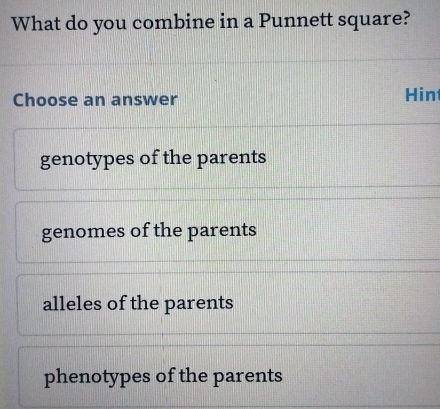 What do you combine in a Punnett square?
Choose an answer Hin
genotypes of the parents
genomes of the parents
alleles of the parents
phenotypes of the parents