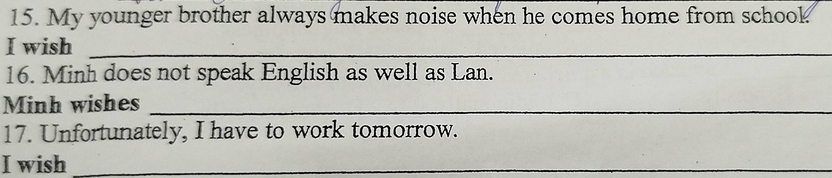 My younger brother always makes noise when he comes home from school 
I wish_ 
16. Minh does not speak English as well as Lan. 
Minh wishes_ 
17. Unfortunately, I have to work tomorrow. 
I wish_