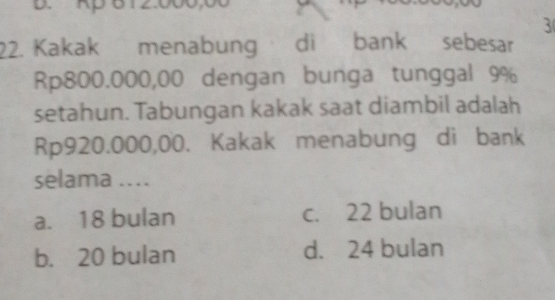 Rp 6 12.000,00
3
22. Kakak menabung di bank sebesar
Rp800.000,00 dengan bunga tunggal 9%
setahun. Tabungan kakak saat diambil adalah
Rp920.000,00. Kakak menabung di bank
selama ....
a. 18 bulan c. 22 bulan
b. 20 bulan d. 24 bulan