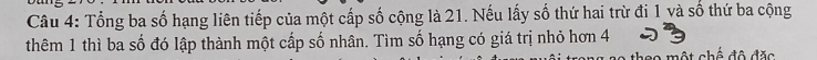 Tổng ba số hạng liên tiếp của một cấp số cộng là 21. Nếu lấy số thứ hai trừ đi 1 và số thứ ba cộng 
thêm 1 thì ba số đó lập thành một cấp số nhân. Tìm số hạng có giá trị nhỏ hơn 4
theo một chế đô đặc