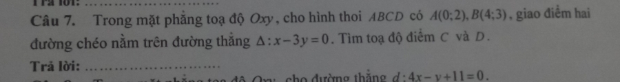 1 12 10T:_ 
Câu 7. Trong mặt phẳng toạ độ Oxy, cho hình thoi ABCD có A(0;2), B(4;3) , giao điểm hai 
đường chéo nằm trên đường thắng △ :x-3y=0. Tìm toạ độ điểm C và D. 
Trả lời:_ 
ch o đường thăng d:4x-y+11=0.