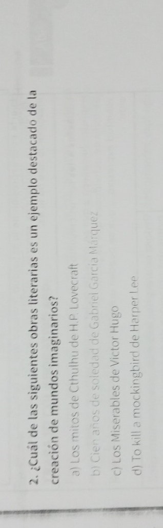 ¿Cuál de las siguientes obras literarias es un ejemplo destacado de la
creación de mundos imaginarios?
a) Los mitos de Cthulhu de H.P. Lovecraft
b) Cien años de soledad de Gabriel García Márquez
c) Los Miserables de Victor Hugo
d) To kill a mockingbird de Harper Lee
