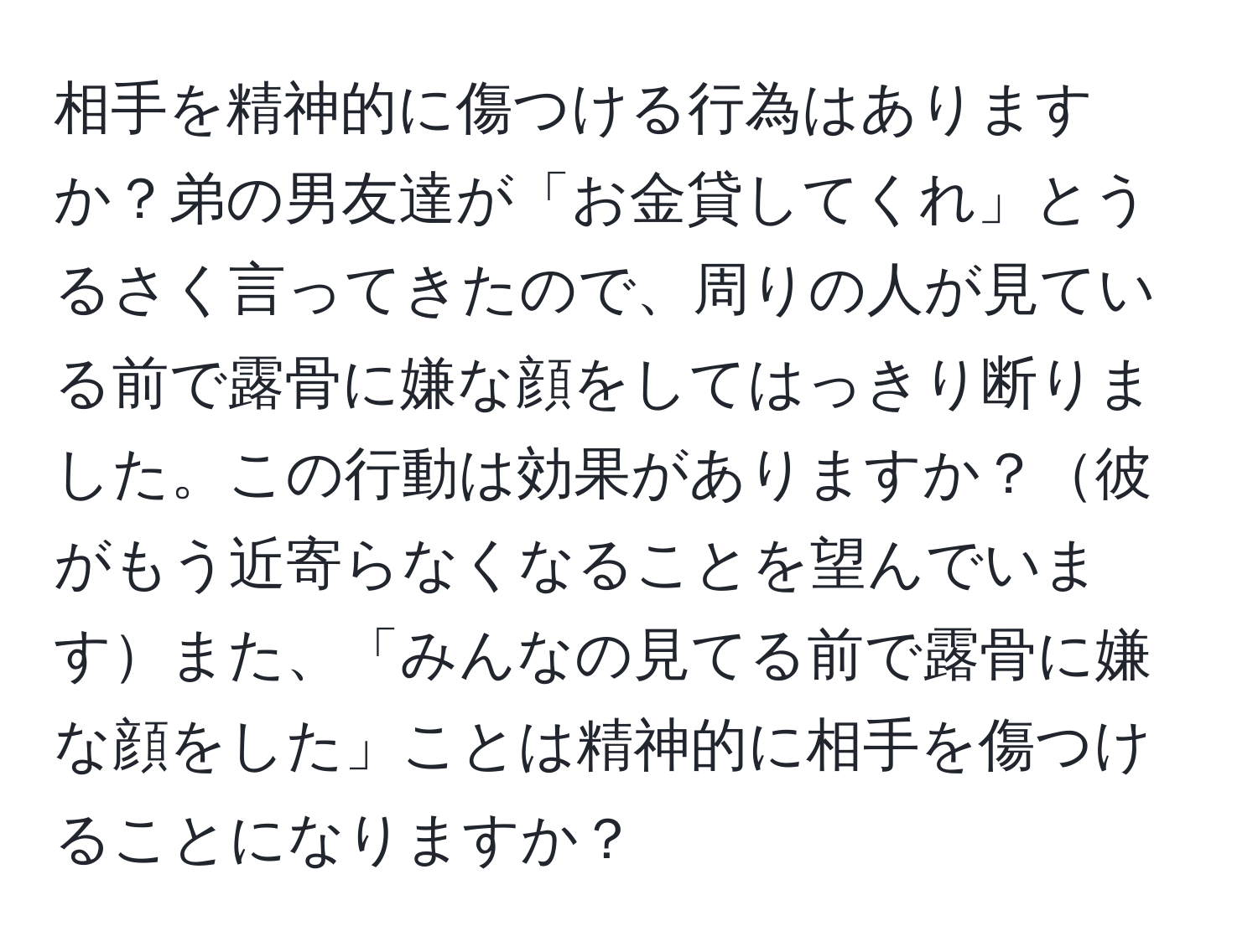 相手を精神的に傷つける行為はありますか？弟の男友達が「お金貸してくれ」とうるさく言ってきたので、周りの人が見ている前で露骨に嫌な顔をしてはっきり断りました。この行動は効果がありますか？彼がもう近寄らなくなることを望んでいますまた、「みんなの見てる前で露骨に嫌な顔をした」ことは精神的に相手を傷つけることになりますか？