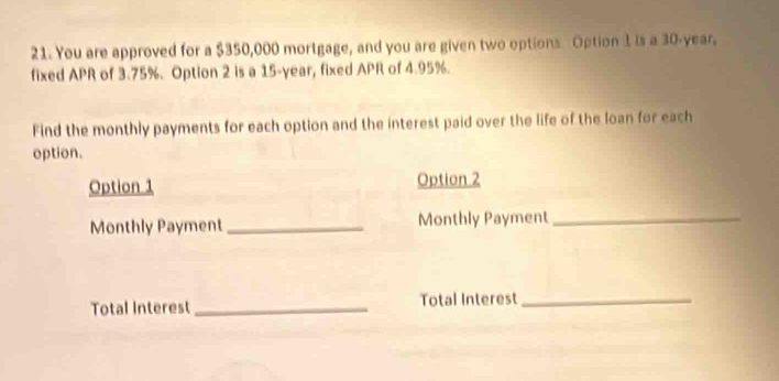 You are approved for a $350,000 mortgage, and you are given two options Option 1 is a 30-year. 
fixed APR of 3.75%. Option 2 is a 15-year, fixed APR of 4.95%. 
Find the monthly payments for each option and the interest paid over the life of the loan for each 
option. 
Option 1 Option 2 
Monthly Payment_ Monthly Payment_ 
Total Interest_ Total Interest_