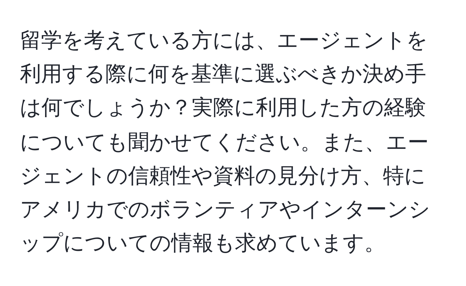 留学を考えている方には、エージェントを利用する際に何を基準に選ぶべきか決め手は何でしょうか？実際に利用した方の経験についても聞かせてください。また、エージェントの信頼性や資料の見分け方、特にアメリカでのボランティアやインターンシップについての情報も求めています。