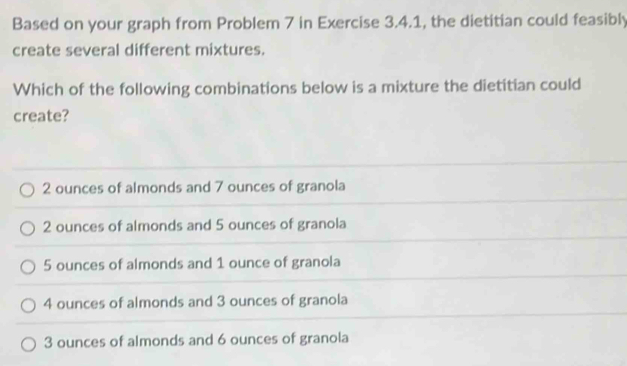 Based on your graph from Problem 7 in Exercise 3.4.1, the dietitian could feasibly
create several different mixtures.
Which of the following combinations below is a mixture the dietitian could
create?
2 ounces of almonds and 7 ounces of granola
2 ounces of almonds and 5 ounces of granola
5 ounces of almonds and 1 ounce of granola
4 ounces of almonds and 3 ounces of granola
3 ounces of almonds and 6 ounces of granola