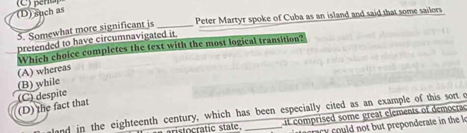 (D) such as
5. Somewhat more significant is _Peter Martyr spoke of Cuba as an island and said that some sailors
pretended to have circumnavigated it,
Which choice completes the text with the most logical transition?
(A) whereas
(B) while
(C) despite
(D) the fact that
and in the eighteenth century, which has been especially cited as an example of this sort o
aristocratic state, it comprised some great elements of democrad
racy could not but preponderate in the lo