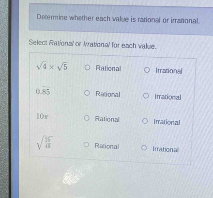 Determine whether each value is rational or irrational.
Select Rational or Irrational for each value.
sqrt(4)* sqrt(5) Rational Irrational
0.overline 85 Rational Irrational
10π Rational Irrational
sqrt(frac 25)49 Rational Irrational