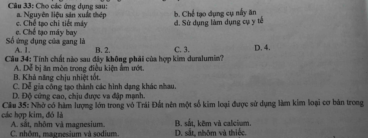 Cho các ứng dụng sau:
a. Nguyên liệu sản xuất thép b. Chế tạo dụng cụ nấy ăn
c. Chế tạo chi tiết máy d. Sử dụng làm dụng cụ y tế
e. Chế tạo máy bay
Số ứng dụng của gang là
A. 1. B. 2. C. 3. D. 4.
Câu 34: Tính chất nào sau đây không phải của hợp kim duralumin?
A. Dễ bị ăn mòn trong điều kiện ẩm ướt.
B. Khả năng chịu nhiệt tốt.
C. Dễ gia công tạo thành các hình dạng khác nhau.
D. Độ cứng cao, chịu được va đập mạnh.
Câu 35: Nhờ có hàm lượng lớn trong vỏ Trái Đất nên một số kim loại được sử dụng làm kim loại cơ bản trong
các hợp kim, đó là
A. sắt, nhôm và magnesium. B. sắt, kẽm và calcium.
C. nhôm, magnesium và sodium. D. sắt, nhôm và thiếc.