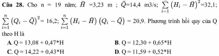 Cho n=19 năm; vector H=3,23m; widehat Q=14,4m3/s; sumlimits _(i=1)^n(H_i-overline H)^2=32,1;
sumlimits _(i=1)^n(Q_i-overline Q)^2=16,2; sumlimits _(i=1)^n(H_i-overline H)(Q_i-overline Q)=20,9. . Phương trình hồi quy của Q
theo H là
A. Q=13,08+0,47^*H B. Q=12,30+0,65^*H
C. Q=14,22+0,43^*H D. Q=11,59+0,52^*H