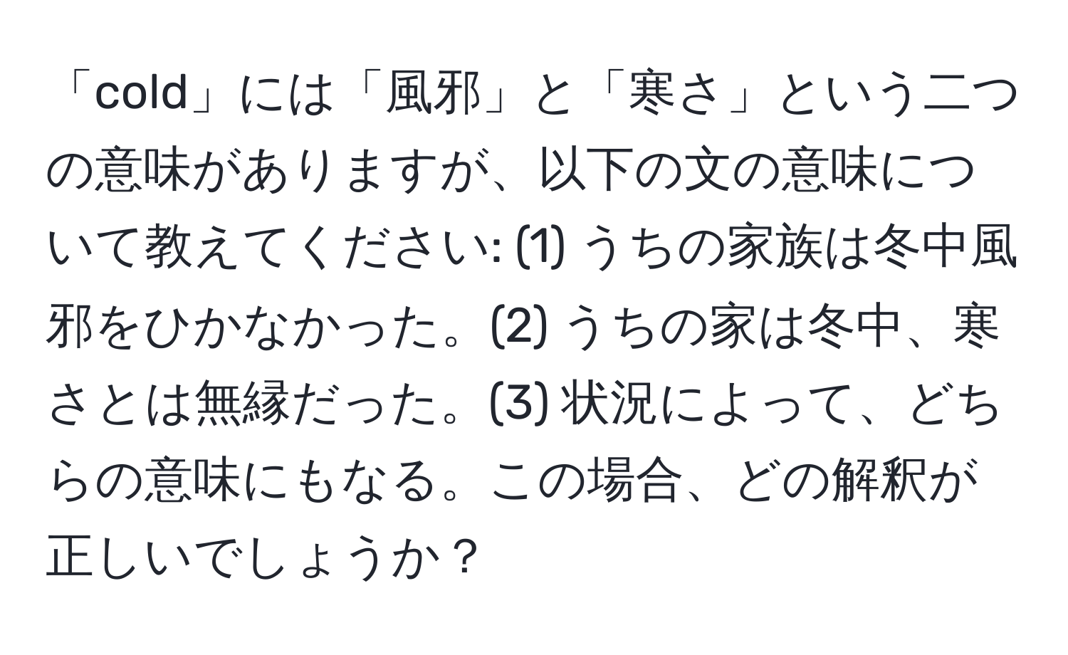 「cold」には「風邪」と「寒さ」という二つの意味がありますが、以下の文の意味について教えてください: (1) うちの家族は冬中風邪をひかなかった。(2) うちの家は冬中、寒さとは無縁だった。(3) 状況によって、どちらの意味にもなる。この場合、どの解釈が正しいでしょうか？