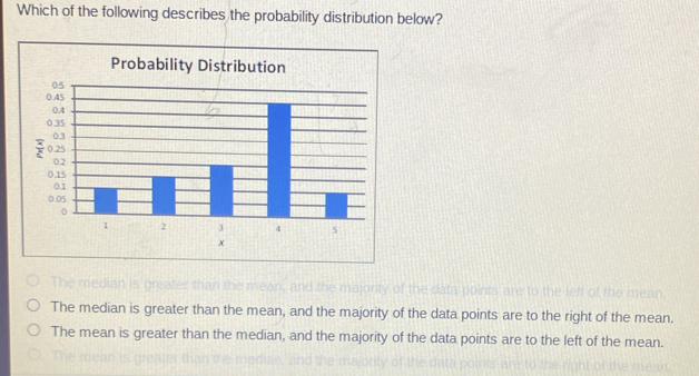 Which of the following describes the probability distribution below?
Probability Distribution
x
The mediar and the majority of the data points are to the left of the mean
The median is greater than the mean, and the majority of the data points are to the right of the mean.
The mean is greater than the median, and the majority of the data points are to the left of the mean.