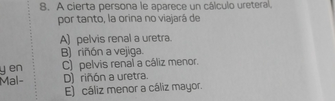 A cierta persona le aparece un cálculo ureteral,
por tanto, la orina no viajará de
A) pelvis renal a uretra.
B) riñón a vejiga.
y en C) pelvis renal a cáliz menor.
Mal- D) riñón a uretra.
E) cáliz menor a cáliz mayor.