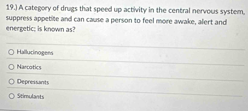 19.) A category of drugs that speed up activity in the central nervous system,
suppress appetite and can cause a person to feel more awake, alert and
energetic; is known as?
Hallucinogens
Narcotics
Depressants
Stimulants