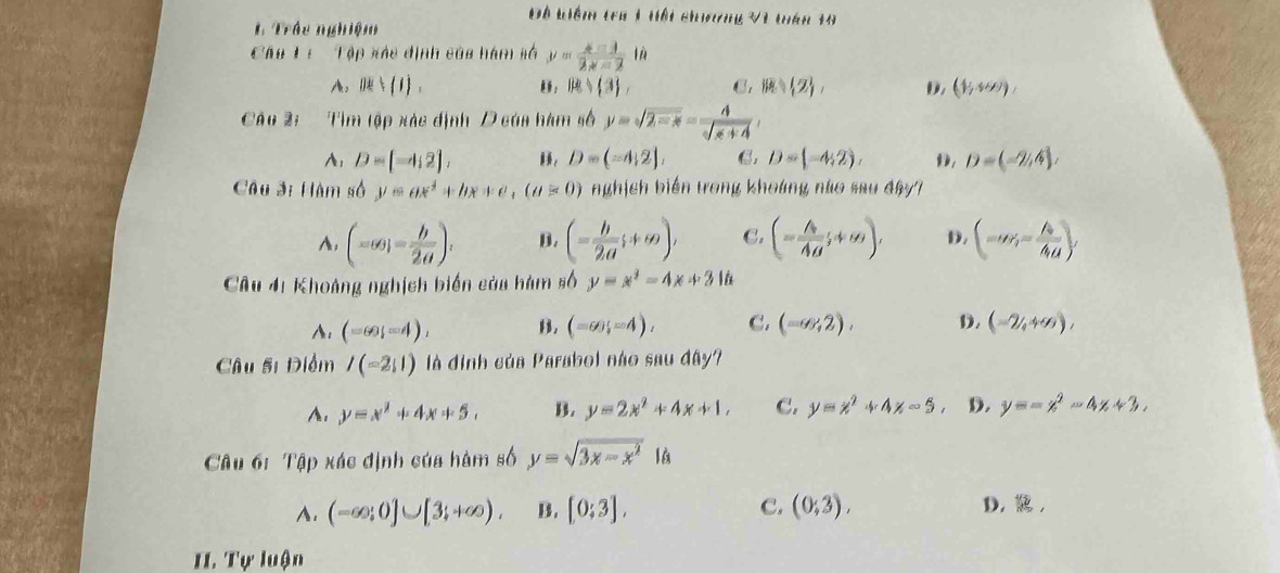 Đô kiểm tra 1 hội chơng Và tán 19
1 Trác nghiệm
Cáu Li  Tập xáo định của hàm số y= (x-1)/2x-2  lǜ
A. JR⊥ (1). 。 B= 3 , C.  2 D. (1,+∈fty )
Cá u 2:  Tìm tập xác định D của hàm số y=sqrt(2-x)= 4/sqrt(x+4) 
A: D=(-4,2), , D=(-4,2], C. D=(-4,2), D D=(-2,4),
Câu 3i Hàm số y=ax^4+bx+c,(a>0) nghịsh biến tong khoáng nào sau dây7
A, (-∈fty ,- b/2a ). B. (- b/2a ;+∈fty ), C. (- A/AB ;+∈fty ), D. (-∈fty ,- A/4a ),
Câu 41 Khoảng nghịch biến của hàm số y=x^2-4x+2  N
A. (-60,-4), B. (=6);=4), C. (-∈fty ,2), D. (-2,+∈fty ),
Câu 5i Điểm I(-2,1) là định của Parabol não sau đây?
A. y=x^2+4x+5, B. y=2x^2+4x+1, C. y=x^2+4x-5 D. y=-x^2-4x+3,
Câu 61 Tập xác định của hàm số y=sqrt(3x-x^2)1
A. (-∈fty ;0]∪ [3;+∈fty ). B. [0:3], C. (0;3), D,,
I1. Tự luận