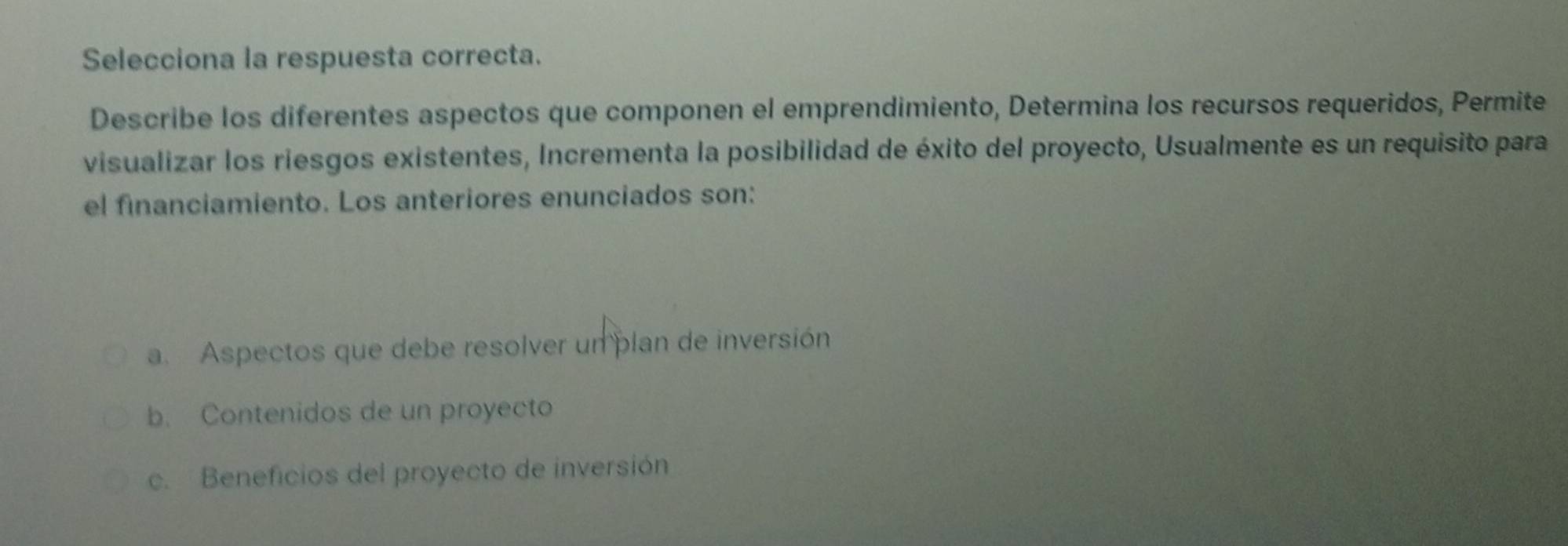 Selecciona la respuesta correcta.
Describe los diferentes aspectos que componen el emprendimiento, Determina los recursos requeridos, Permite
visualizar los riesgos existentes, Incrementa la posibilidad de éxito del proyecto, Usualmente es un requisito para
el financiamiento. Los anteriores enunciados son:
a. Aspectos que debe resolver un plan de inversión
b. Contenidos de un proyecto
c. Beneficios del proyecto de inversión