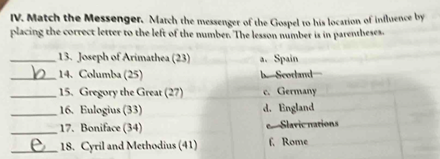 Match the Messenger. March the messenger of the Gospel to his location of influence by
placing the correct letter to the left of the number. The lesson number is in parentheses.
_13. Joseph of Arimathea (23) a. Spain
_14. Columba (25) b. Scorland
_15. Gregory the Great (27) c. Germany
_16. Eulogius (33) d. England
_17. Boniface (34) e Slavic nations
_18. Cyril and Methodius (41) f. Rome