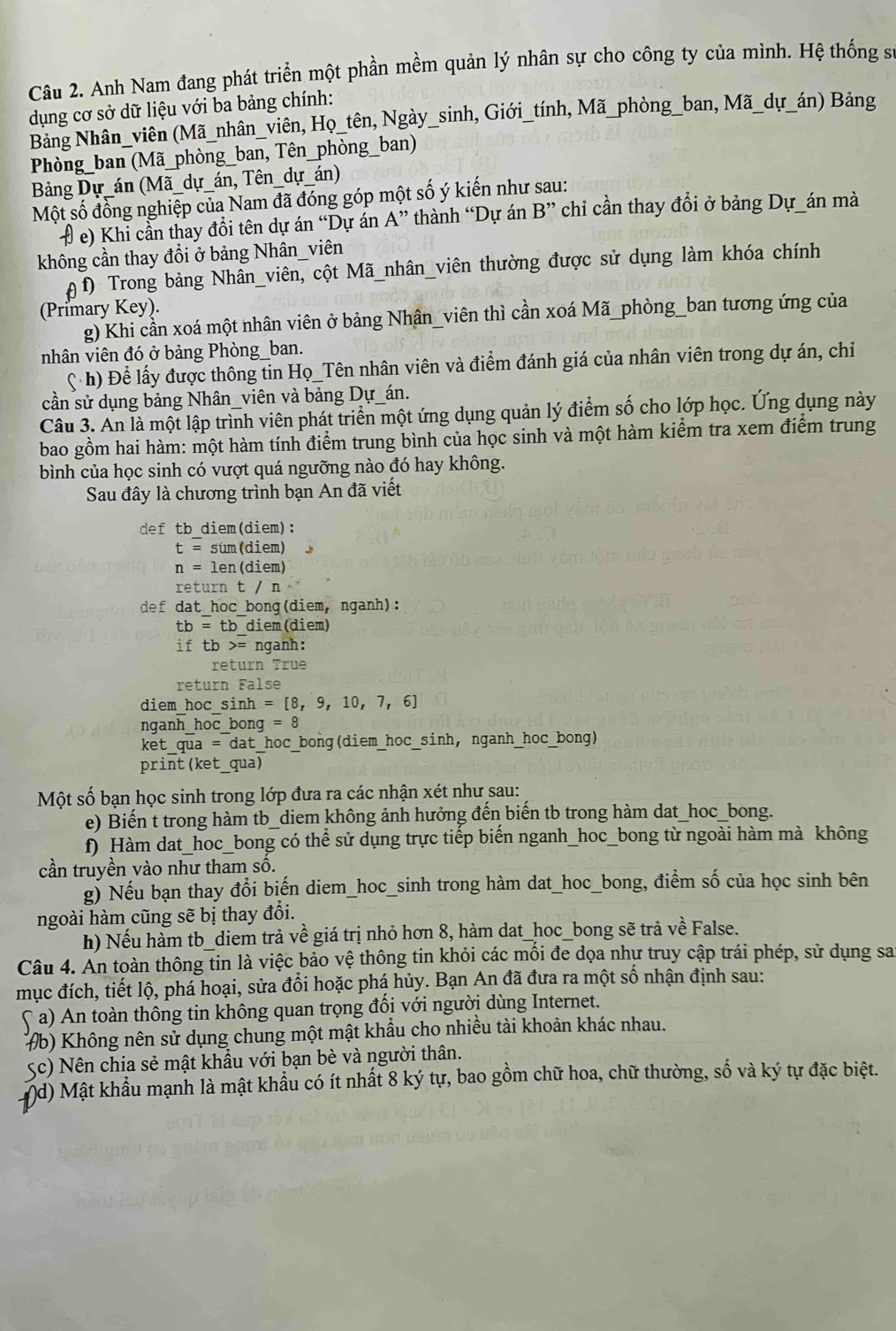 Anh Nam đang phát triển một phần mềm quản lý nhân sự cho công ty của mình. Hệ thống s
dụng cơ sở dữ liệu với ba bảng chính:
Bảng Nhân_viên (Mã_nhân_viên, Họ_tên, Ngày_sinh, Giới_tính, Mã_phòng_ban, Mã_dự_án) Bảng
Phòng_ban (Mã_phòng_ban, Tên_phòng_ban)
Bảng Dự_án (Mã_dự_án, Tên_dự_án)
Một số đồng nghiệp của Nam đã đóng góp một số ý kiến như sau:
# e) Khi cần thay đổi tên dự án “Dự án A” thành “Dự án B'' chỉ cần thay đổi ở bảng Dự_án mà
không cần thay đổi ở bảng Nhân_viên
θ f) Trong bảng Nhân_viên, cột Mã_nhân_viên thường được sử dụng làm khóa chính
(Primary Key).
g) Khi cần xoá một nhân viên ở bảng Nhân_viên thì cần xoá Mã_phòng_ban tương ứng của
nhân viên đó ở bảng Phòng_ban.
C h) Để lấy được thông tin Họ_Tên nhân viên và điểm đánh giá của nhân viên trong dự án, chỉ
cần sử dụng bảng Nhân_viên và bảng Dự_án.
Câu 3. An là một lập trình viên phát triển một ứng dụng quản lý điểm số cho lớp học. Ứng dụng này
bao gồm hai hàm: một hàm tính điểm trung bình của học sinh và một hàm kiểm tra xem điểm trung
bình của học sinh có vượt quá ngưỡng nào đó hay không.
Sau đây là chương trình bạn An đã viết
def tb diem(diem):
t= sum (diem)    
n = len(diem)
return t / n
def dat_hoc_bong(diem, nganh):
tb=tb diem (diem)
if tb>= nganh:
return True
return False
diem hoc sinh =[8,9,10,7,6]
nganh_hoc_bong =8
xetaua=aa * dat hoc_bong(diem_hoc_sinh, nganh_hoc_bong)
print (ket_qua)
Một số bạn học sinh trong lớp đưa ra các nhận xét như sau:
e) Biến t trong hàm tb_diem không ảnh hưởng đến biến tb trong hàm dat_hoc_bong.
f) Hàm dat_hoc_bong có thể sử dụng trực tiếp biến nganh_hoc_bong từ ngoài hàm mà không
cần truyền vào như tham số.
g) Nếu bạn thay đổi biến diem_hoc_sinh trong hàm dat_hoc_bong, điểm số của học sinh bên
ngoài hàm cũng sẽ bị thay đổi.
h) Nếu hàm tb_diem trả về giá trị nhỏ hơn 8, hàm dat_hoc_bong sẽ trả về False.
Câu 4. An toàn thông tin là việc bảo vệ thông tin khỏi các mối đe dọa nhự truy cập trái phép, sử dụng say
mục đích, tiết lộ, phá hoại, sửa đổi hoặc phá hủy. Bạn An đã đưa ra một số nhận định sau:
( a) An toàn thông tin không quan trọng đổi với người dùng Internet.
#b) Không nên sử dụng chung một mật khẩu cho nhiều tài khoản khác nhau.
Sc) Nên chia sẻ mật khẩu với bạn bè và người thân.
d) Mật khẩu mạnh là mật khẩu có ít nhất 8 ký tự, bao gồm chữ hoa, chữ thường, số và ký tự đặc biệt.