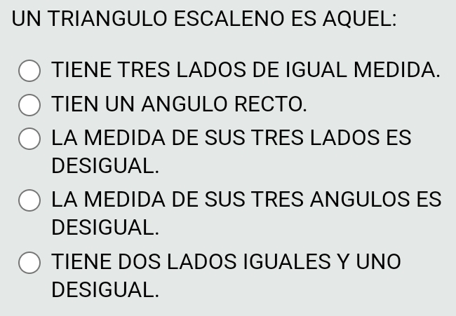 UN TRIANGULO ESCALENO ES AQUEL:
TIENE TRES LADOS DE IGUAL MEDIDA.
TIEN UN ANGULO RECTO.
LA MEDIDA DE SUS TRES LADOS ES
DESIGUAL.
LA MEDIDA DE SUS TRES ANGULOS ES
DESIGUAL.
TIENE DOS LADOS IGUALES Y UNO
DESIGUAL.