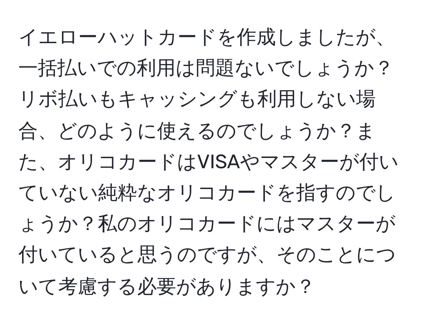 イエローハットカードを作成しましたが、一括払いでの利用は問題ないでしょうか？リボ払いもキャッシングも利用しない場合、どのように使えるのでしょうか？また、オリコカードはVISAやマスターが付いていない純粋なオリコカードを指すのでしょうか？私のオリコカードにはマスターが付いていると思うのですが、そのことについて考慮する必要がありますか？