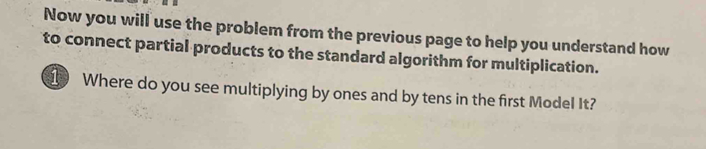 Now you will use the problem from the previous page to help you understand how 
to connect partial products to the standard algorithm for multiplication. 
1 Where do you see multiplying by ones and by tens in the first Model It?