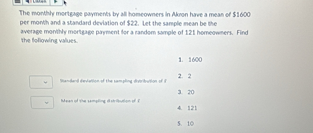 Listen
The monthly mortgage payments by all homeowners in Akron have a mean of $1600
per month and a standard deviation of $22. Let the sample mean be the
average monthly mortgage payment for a random sample of 121 homeowners. Find
the following values.
1. 1600
2、 2
Standard deviation of the sampling distribution of £
3. 20
Mean of the sampling distribution of £
4、 121
5、 10