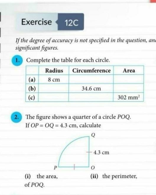 If the degree of accuracy is not specified in the question, and
significant figures.
1. Complete the table for each circle.
2. The figure shows a quarter of a circle POQ.
If OP=OQ=4.3cm , calculate
(i) the area, (ii) the perimeter,
of POQ.