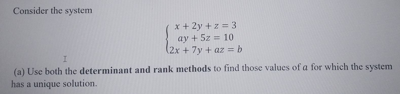 Consider the system
beginarrayl x+2y+z=3 ay+5z=10 2x+7y+az=bendarray.
(a) Use both the determinant and rank methods to find those values of a for which the system 
has a unique solution.